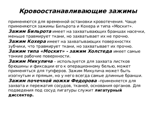 Кровоостанавливающие зажимы применяются для временной остановки кровотечения. Чаще применяются зажимы Бильрота и Кохера и типа «Москит». Зажим Бильрота  имеет на захватывающих браншах насечки, меньше травмирует ткани, но захватывает их не прочно. Зажим Кохера  имеет на захватывающих поверхностях зубчики, что травмирует ткани, но захватывает их прочно. Зажим типа «Москит» - зажим Холстеда имеет самые тонкие рабочие поверхности. Зажим Микулича  – используется для захвата листков брюшины и фиксации его к операционному белью, может применяться для тупферов. Зажим Микулича может быть изогнутым и прямым, но у него всегда самые длинные бранши. Зажим почечной ножки Федорова  –применяется для захвата и пережатия сосудов, тканей, основания органов. Для подведения под сосуд лигатуры служит лигатурный диссектор.  