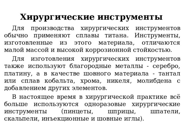 Хирургические инструменты Для производства хирургических инструментов обычно применяют сплавы титана. Инструменты, изготовленные из этого материала, отличаются малой массой и высокой коррозионной стойкостью. Для изготовления хирургических инструментов также используют благородные металлы - серебро, платину, а в качестве шовного материала - тантал или сплав кобальта, хрома, никеля, молибдена с добавлением других элементов. В настоящее время в хирургической практике всё больше используются одноразовые хирургические инструменты (пинцеты, шприцы, шпатели, скальпели, инъекционные и шовные иглы). 