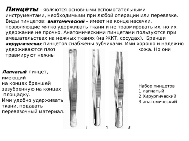 Пинцеты  – являются основными вспомогательными инструментами, необходимыми при любой операции или перевязке. Виды пинцетов: анатомический – имеет на конце насечки, позволяющие мягко удерживать ткани и не травмировать их, но их удержание не прочно. Анатомическими пинцетами пользуются при вмешательствах на нежных тканях (на ЖКТ, сосудах). Бранши  хирургических  пинцетов снабжены зубчиками. Ими хорошо и надежно удерживаются плотные ткани – фасции, апоневроз, кожа. Но они травмируют нежные ткани. Л апчатый  пинцет, имеющий на концах браншей зазубренную на концах  площадку. Ими удобно удерживать ткани, подавать перевязочный материал. Набор пинцетов 1.лапчатый 2.Хирургический 3.анатомически й 