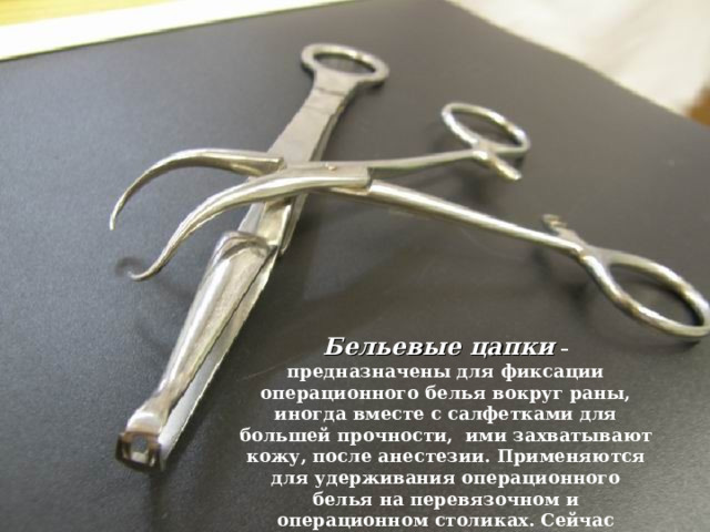 Бельевые цапки  – предназначены для фиксации операционного белья вокруг раны, иногда вместе с салфетками для большей прочности, ими захватывают кожу, после анестезии. Применяются для удерживания операционного белья на перевязочном и операционном столиках. Сейчас пользуются цапками бельевыми и цапками Бакгауза. 