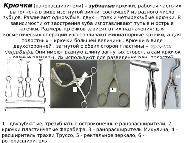 Крючки  (ранорасширители) –  зубчатые  крючки, рабочая часть их выполнена в виде изогнутой вилки, состоящей из разного числа зубцов. Различают однозубые, двух -, трех и четырехзубые крючки. В зависимости от заострения зуба изготавливают тупые и острые крючки. Размеры крючков зависят от их назначения: для косметических операций изготавливают миниатюрные крючки, а для полостных – крючки большей величины. Крючки в виде двухсторонней , загнутой с обеих сторон пластины – крючки Фарабефа . Они имеют разную длину загнутых сторон, а сам крючок – разные размеры. Их используют для разведения ран, полостей, отведения внутренних органов. 1 - двузубчатые, трезубчатые остроконечные ранорасширители, 2 – крючки пластинчатые Фарабефа, 3 - ранорасширитель Микулича, 4 -расширитель трахеи Труссо, 5 - ректальное зеркало, 6 - роторасширитель 