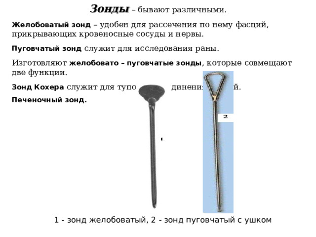 Зонды  – бывают различными.  Желобоватый зонд  – удобен для рассечения по нему фасций, прикрывающих кровеносные сосуды и нервы.  Пуговчатый зонд  служит для исследования раны. Изготовляют  желобовато – пуговчатые зонды , которые совмещают две функции.  Зонд Кохера  служит для тупого разъединения тканей. Печеночный зонд. 1 - зонд желобоватый, 2 - зонд пуговчатый с ушком 