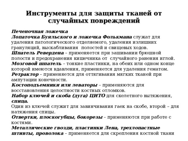 Инструменты для защиты тканей от случайных повреждений Печеночная ложечка Лопаточка Буяльского и ложечка Фолькмана служат для удаления патологического отделяемого, удаления излишних грануляций, выскабливания полостей и свищевых ходов. Шпатель Ревердена  – применяется при зашивании брюшной полости и предохранения кишечника от случайного ранения иглой. Мозговой шпатель  – тонкие пластинки, на обеих или одном конце которой имеются вдавления, применяется для удаления гематом.  Ретрактор  – применяется для оттягивания мягких тканей при ампутации конечности. Костоподъемники или леваторы  – применяются для восстановления целостности костных отломков. Набор ключей и скоба (дуга) ЦИТО для скелетного вытяжения,  спица. Один из ключей служит для завинчивания гаек на скобе, второй – для натяжения спицы. Отвертки, плоскогубцы, бокорезы – применяются при работе с костями. Металлические гвозди, пластинки Лена, трехлопастные штивты, проволока  – применяется для скрепления костной ткани 