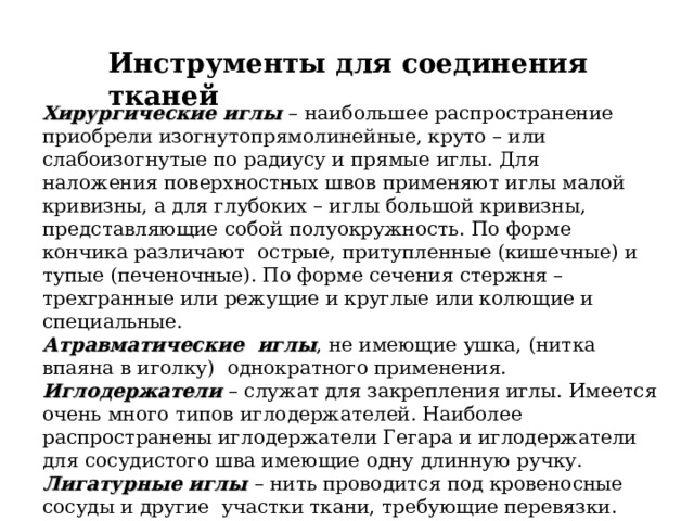 Инструменты для соединения тканей Хирургические иглы  – наибольшее распространение приобрели изогнутопрямолинейные, круто – или слабоизогнутые по радиусу и прямые иглы. Для наложения поверхностных швов применяют иглы малой кривизны, а для глубоких – иглы большой кривизны, представляющие собой полуокружность. По форме кончика различают острые, притупленные (кишечные) и тупые (печеночные). По форме сечения стержня – трехгранные или режущие и круглые или колющие и специальные. Атравматические иглы , не имеющие ушка, (нитка впаяна в иголку) однократного применения. Иглодержатели  – служат для закрепления иглы. Имеется очень много типов иглодержателей. Наиболее распространены иглодержатели Гегара и иглодержатели для сосудистого шва имеющие одну длинную ручку. Лигатурные иглы  – нить проводится под кровеносные сосуды и другие участки ткани, требующие перевязки. Применяют иглы Дешана и лигатурный диссектор. 