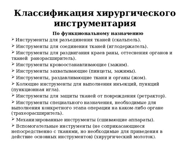 Классификация хирургического инструментария По функциональному назначению  Инструменты для разъединения тканей (скальпель).  Инструменты для соединения тканей (иглодержатель).  Инструменты для раздвигания краев раны, оттеснения органов и тканей ранорасширитель).  Инструменты кровоостанавливающие (зажим).  Инструменты захватывающие (пинцеты, зажимы).  Инструменты, раздавливающие ткани и органы (жом).  Колющие инструменты для выполнения инъекций, пункций (пункционная игла).  Инструменты для защиты тканей от повреждения (ретрактор).  Инструменты специального назначения, необходимые для выполнения конкретного этапа операции на каком-либо органе (трахеорасширитель).  Механизированные инструменты (сшивающие аппараты).  Вспомогательные инструменты (не соприкасающиеся непосредственно с тканями, но необходимые для приведения в действие основных инструментов) (хирургический молоток ). 