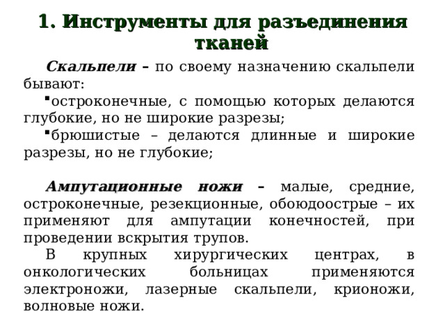 1. Инструменты для разъединения тканей   Скальпели  – по своему назначению скальпели бывают: остроконечные, с помощью которых делаются глубокие, но не широкие разрезы; брюшистые – делаются длинные и широкие разрезы, но не глубокие;  Ампутационные ножи – малые, средние, остроконечные, резекционные, обоюдоострые – их применяют для ампутации конечностей, при проведении вскрытия трупов. В крупных хирургических центрах, в онкологических больницах применяются электроножи, лазерные скальпели, крионожи, волновые ножи. 