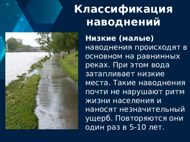 Классификация наводнений Низкие (малые) наводнения происходят в основном на равнинных реках. При этом вода затапливает низкие места. Такие наводнения почти не нарушают ритм жизни населения и наносят незначительный ущерб. Повторяются они один раз в 5-10 лет. 