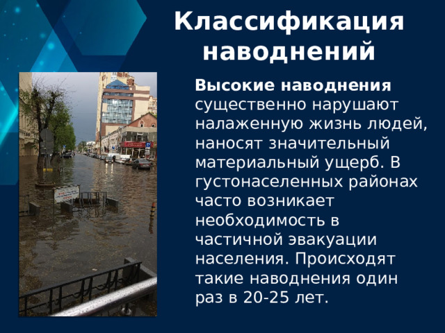 Классификация наводнений Высокие наводнения существенно нарушают налаженную жизнь людей, наносят значительный материальный ущерб. В густонаселенных районах часто возникает необходимость в частичной эвакуации населения. Происходят такие наводнения один раз в 20-25 лет. 