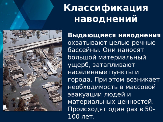 Классификация наводнений Выдающиеся наводнения охватывают целые речные бассейны. Они наносят большой материальный ущерб, затапливают населенные пункты и города. При этом возникает необходимость в массовой эвакуации людей и материальных ценностей. Происходят один раз в 50-100 лет. 