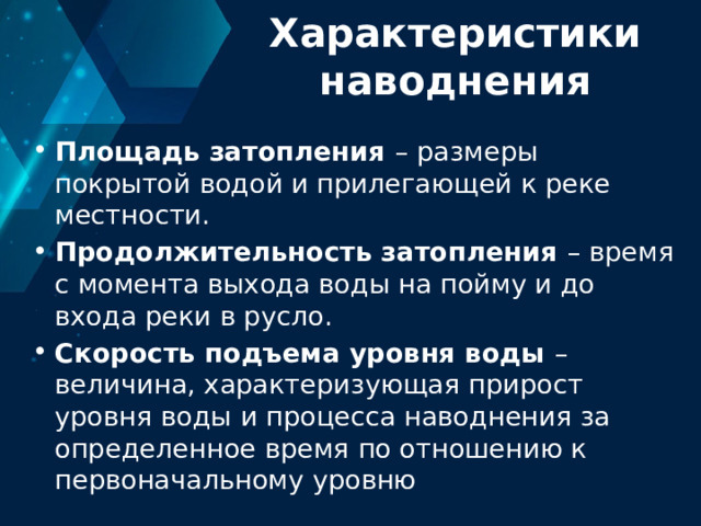 Характеристики наводнения Площадь затопления – размеры покрытой водой и прилегающей к реке местности. Продолжительность затопления – время с момента выхода воды на пойму и до входа реки в русло. Скорость подъема уровня воды – величина, характеризующая прирост уровня воды и процесса наводнения за определенное время по отношению к первоначальному уровню 
