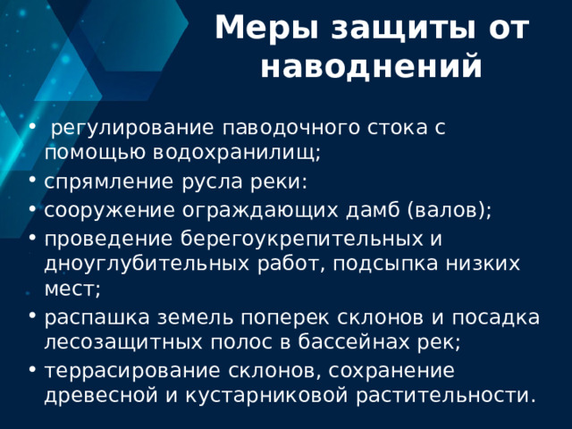 Меры защиты от наводнений  регулирование паводочного стока с помощью водохранилищ; спрямление русла реки: сооружение ограждающих дамб (валов); проведение берегоукрепительных и дноуглубительных работ, подсыпка низких мест; распашка земель поперек склонов и посадка лесозащитных полос в бассейнах рек; террасирование склонов, сохранение древесной и кустарниковой растительности. 