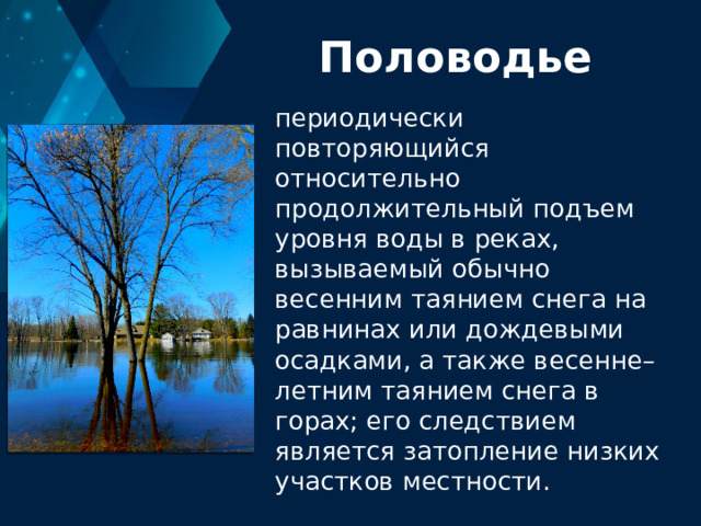 Половодье периодически повторяющийся относительно продолжительный подъем уровня воды в реках, вызываемый обычно весенним таянием снега на равнинах или дождевыми осадками, а также весенне–летним таянием снега в горах; его следствием является затопление низких участков местности. 