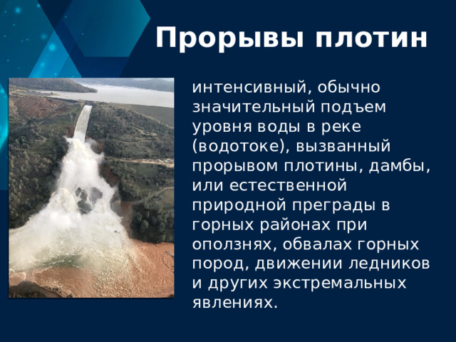 Прорывы плотин интенсивный, обычно значительный подъем уровня воды в реке (водотоке), вызванный прорывом плотины, дамбы, или естественной природной преграды в горных районах при оползнях, обвалах горных пород, движении ледников и других экстремальных явлениях. 