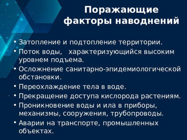 Поражающие факторы наводнений Затопление и подтопление территории. Поток воды, характеризующийся высоким уровнем подъема. Осложнение санитарно-эпидемиологической обстановки. Переохлаждение тела в воде. Прекращение доступа кислорода растениям. Проникновение воды и ила в приборы, механизмы, сооружения, трубопроводы. Аварии на транспорте, промышленных объектах. 