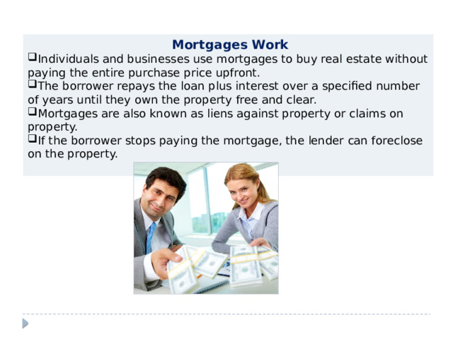  Mortgages Work Individuals and businesses use mortgages to buy real estate without paying the entire purchase price upfront. The borrower repays the loan plus interest over a specified number of years until they own the property free and clear. Mortgages are also known as liens against property or claims on property. If the borrower stops paying the mortgage, the lender can foreclose on the property. 