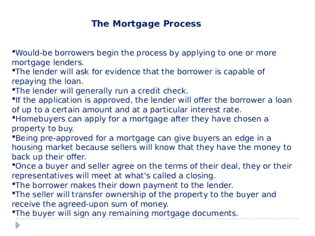 The Mortgage Process  Would-be borrowers begin the process by applying to one or more mortgage lenders. The lender will ask for evidence that the borrower is capable of repaying the loan. The lender will generally run a credit check. If the application is approved, the lender will offer the borrower a loan of up to a certain amount and at a particular interest rate. Homebuyers can apply for a mortgage after they have chosen a property to buy. Being pre-approved for a mortgage can give buyers an edge in a housing market because sellers will know that they have the money to back up their offer. Once a buyer and seller agree on the terms of their deal, they or their representatives will meet at what's called a closing.  The borrower makes their down payment to the lender. The seller will transfer ownership of the property to the buyer and receive the agreed-upon sum of money. The buyer will sign any remaining mortgage documents. 