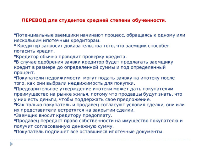 ПЕРЕВОД для студентов средней степени обученности . Потенциальные заемщики начинают процесс, обращаясь к одному или нескольким ипотечным кредиторам.  Кредитор запросит доказательства того, что заемщик способен погасить кредит. Кредитор обычно проводит проверку кредита. В случае одобрения заявки кредитор будет предлагать заемщику кредит в размере до определенной суммы и под определенный процент. Покупатели недвижимости могут подать заявку на ипотеку после того, как они выбрали недвижимость для покупки. Предварительное утверждение ипотеки может дать покупателям преимущество на рынке жилья, потому что продавцы будут знать, что у них есть деньги, чтобы поддержать свое предложение. Как только покупатель и продавец согласуют условия сделки, они или их представители встретятся на закрытии сделки. Заемщик вносит кредитору предоплату. Продавец передаст право собственности на имущество покупателю и получит согласованную денежную сумму. Покупатель подпишет все оставшиеся ипотечные документы. 