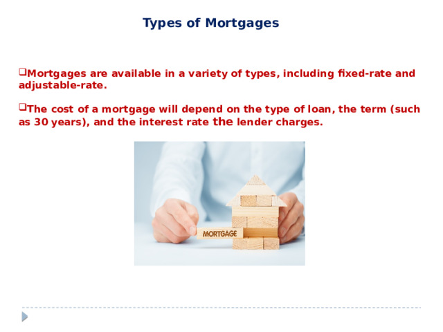 Types of Mortgages  Mortgages are available in a variety of types, including fixed-rate and adjustable-rate.  The cost of a mortgage will depend on the type of loan, the term (such as 30 years), and the interest rate the lender charges. 