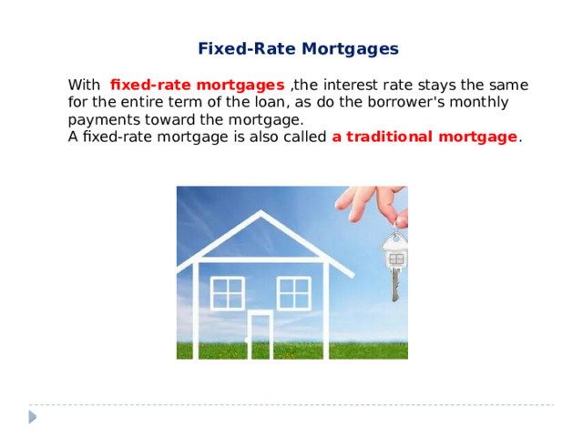 Fixed-Rate Mortgages  With  fixed-rate mortgages ,the interest rate stays the same for the entire term of the loan, as do the borrower's monthly payments toward the mortgage. A fixed-rate mortgage is also called a traditional mortgage .  