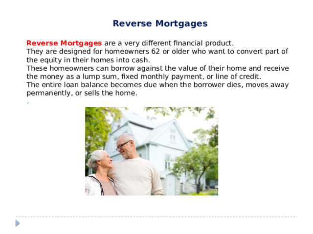 Reverse Mortgages Reverse Mortgages  are a very different financial product. They are designed for homeowners 62 or older who want to convert part of the equity in their homes into cash. These homeowners can borrow against the value of their home and receive the money as a lump sum, fixed monthly payment, or line of credit. The entire loan balance becomes due when the borrower dies, moves away permanently, or sells the home. . 
