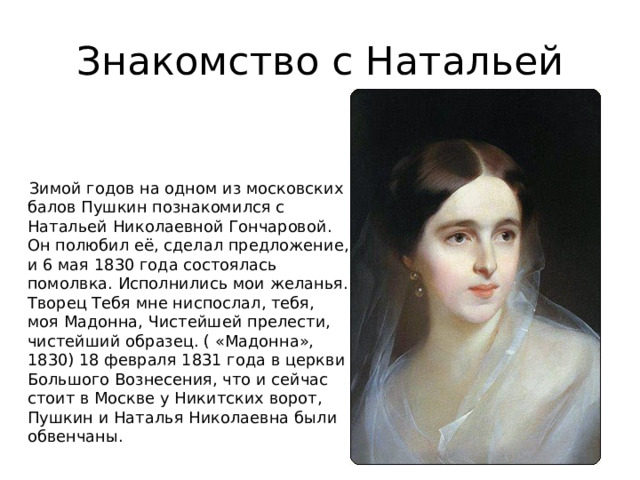 Знакомство с Натальей  Зимой годов на одном из московских балов Пушкин познакомился с Натальей Николаевной Гончаровой. Он полюбил её, сделал предложение, и 6 мая 1830 года состоялась помолвка. Исполнились мои желанья. Творец Тебя мне ниспослал, тебя, моя Мадонна, Чистейшей прелести, чистейший образец. ( «Мадонна», 1830) 18 февраля 1831 года в церкви Большого Вознесения, что и сейчас стоит в Москве у Никитских ворот, Пушкин и Наталья Николаевна были обвенчаны. 