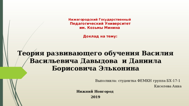 Нижегородский Государственный  Педагогический Университет  им. Козьмы Минина   Доклад на тему: Теория развивающего обучения Василия Васильевича Давыдова и Даниила Борисовича Эльконина Выполнила: студентка ФЕМКН группа БХ-17-1 Киселева Анна Нижний Новгород 2019 