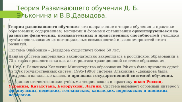 Теория Развивающего обучения Д. Б. Эльконина и В.В.Давыдова. Теория развивающего обучения- это направление в теории обучения и практике образования, содержанием, методами и формами организации ориентирующееся на развитие физических, познавательных и нравственных способностей учащихся путём использования их потенциальных возможностей и закономерностей этого развития. Система Эльконина – Давыдова существует более 50 лет. Данная система закрепилась законодательно закрепилась в российском образовании в 70-х годах прошлого века как альтернатива традиционной системе образования. В 1996 г. Решением Коллегии Министерства образования РФ она была признана одной из трех государственных систем. 1995-1996г система Эльконина - Давыдова была внедрена в начальные классы и признана государственной системой обучения. Созданная отечественными учёными теория вошла в практику школ России, Украины, Казахстана, Белоруссии, Латвии. Система вызывает огромный интерес у французских, немецких, голландских, канадских, норвежских и японских педагогов. 