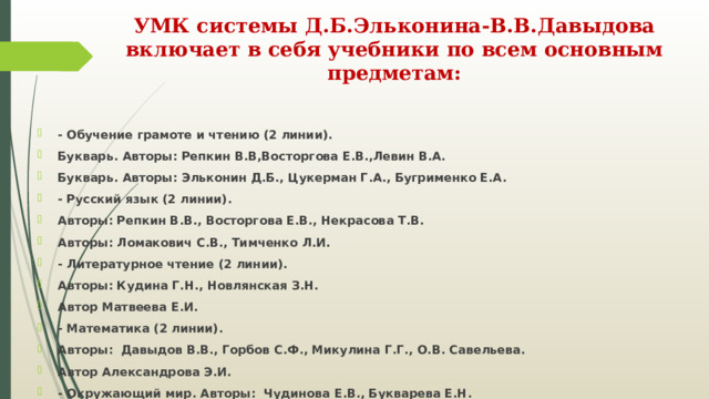 УМК системы Д.Б.Эльконина-В.В.Давыдова включает в себя учебники по всем основным предметам:   - Обучение грамоте и чтению (2 линии). Букварь. Авторы: Репкин В.В,Восторгова Е.В.,Левин В.А. Букварь. Авторы: Эльконин Д.Б., Цукерман Г.А., Бугрименко Е.А. - Русский язык (2 линии). Авторы: Репкин В.В., Восторгова Е.В., Некрасова Т.В. Авторы: Ломакович С.В., Тимченко Л.И. - Литературное чтение (2 линии). Авторы: Кудина Г.Н., Новлянская З.Н. Автор Матвеева Е.И. - Математика (2 линии). Авторы: Давыдов В.В., Горбов С.Ф., Микулина Г.Г., О.В. Савельева. Автор Александрова Э.И. - Окружающий мир. Авторы: Чудинова Е.В., Букварева Е.Н. 