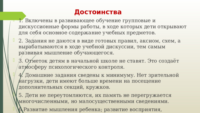 Достоинства 1. Включены в развивающее обучение групповые и дискуссионные формы работы, в ходе которых дети открывают для себя основное содержание учебных предметов. 2. Задания не даются в виде готовых правил, аксиом, схем, а вырабатываются в ходе учебной дискуссии, тем самым развивая мышление обучающегося. 3. Отметок детям в начальной школе не ставят. Это создаёт атмосферу психологического контроля. 4. Домашние задания сведены к минимуму. Нет зрительной нагрузки, дети имеют больше времени на посещение дополнительных секций, кружков. 5. Дети не переутомляются, их память не перегружается многочисленными, но малосущественными сведениями. 6.Развитие мышления ребенка; развитие восприятия, воображения и памяти; формирования мотивационной сферы, развитие эмоционально-нравственной сферы. 