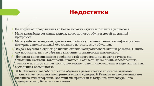 Недостатки Не получают продолжения на более высоких ступенях развития учащегося. Мало квалифицированных кадров, которые могут обучать детей по данной программе. Мало учебных заведений, где можно пройти курсы повышения квалификации или получить дополнительной образование по этому виду обучения.  Из-за отсутствия оценок родителю сложно контролировать знания ребенка. Понять, что подтянуть, на что обратить внимание, практически невозможно. -Человека непосвященного учебники этой программы приводят в ступор: они заполнены схемами, таблицами, шкалами. Родители, даже очень ответственные, зачастую не могут помочь детям, поскольку не понимают задание в виде схемы, а их в учебниках большинство.  Д.Б. Эльконин разработал метод обучения детей чтению на основе звукового анализа слов, составил экспериментальные буквари. В Букваре первоклассника нет ни одного стихотворения. Все-таки мы привыкли к тому, что литература – это шедевры языка, беседы и сочинения. 