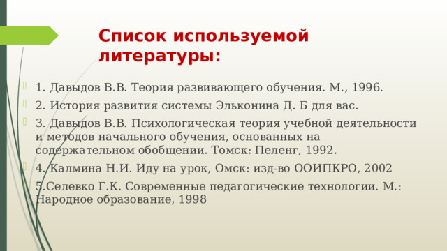 Список используемой литературы: 1. Давыдов В.В. Теория развивающего обучения. М., 1996. 2. История развития системы Эльконина Д. Б для вас. 3. Давыдов В.В. Психологическая теория учебной деятельности и методов начального обучения, основанных на содержательном обобщении. Томск: Пеленг, 1992. 4. Калмина Н.И. Иду на урок, Омск: изд-во ООИПКРО, 2002 5.Селевко Г.К. Современные педагогические технологии. М.: Народное образование, 1998 