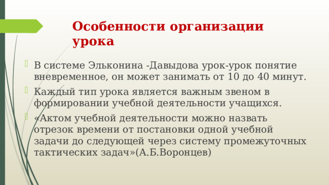 Особенности организации урока В системе Эльконина -Давыдова урок-урок понятие вневременное, он может занимать от 10 до 40 минут. Каждый тип урока является важным звеном в формировании учебной деятельности учащихся. «Актом учебной деятельности можно назвать отрезок времени от постановки одной учебной задачи до следующей через систему промежуточных тактических задач»(А.Б.Воронцев) 