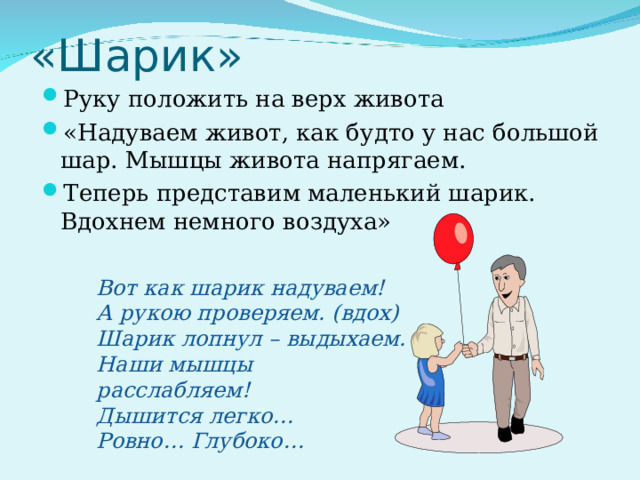 «Шарик» Руку положить на верх живота «Надуваем живот, как будто у нас большой шар. Мышцы живота напрягаем. Теперь представим маленький шарик. Вдохнем немного воздуха» Вот как шарик надуваем! А рукою проверяем. (вдох) Шарик лопнул – выдыхаем. Наши мышцы расслабляем! Дышится легко… Ровно… Глубоко… 