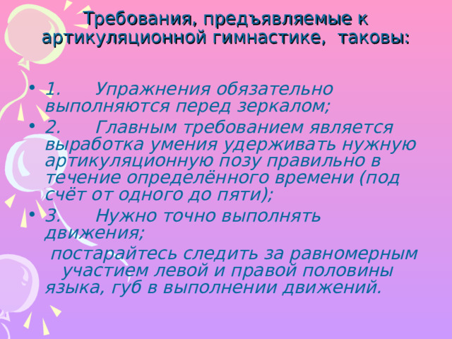 Требования, предъявляемые к артикуляционной гимнастике, таковы:   1.      Упражнения обязательно выполняются перед зеркалом; 2.      Главным требованием является выработка умения удерживать нужную артикуляционную позу правильно в течение определённого времени (под счёт от одного до пяти); 3.      Нужно точно выполнять движения;  постарайтесь следить за равномерным участием левой и правой половины языка, губ в выполнении движений.  
