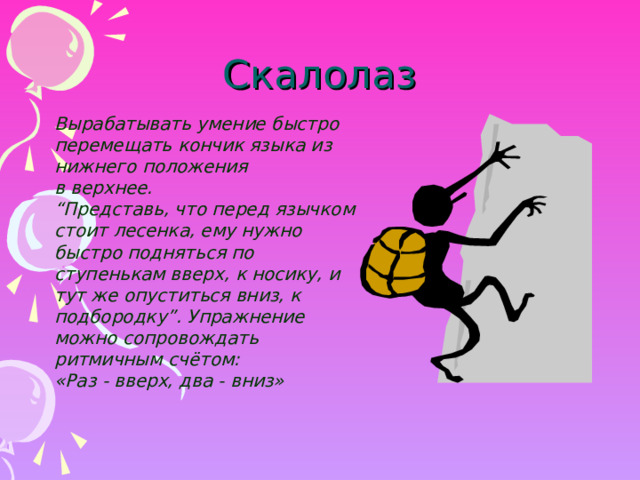 Скалолаз Вырабатывать умение быстро перемещать кончик языка из нижнего положения в верхнее. “ Представь, что перед язычком стоит лесенка, ему нужно быстро подняться по ступенькам вверх, к носику, и тут же опуститься вниз, к подбородку”. Упражнение можно сопровождать ритмичным счётом: «Раз - вверх, два - вниз»  Вырабатывать умение быстро перемещать кончик языка из нижнего положения в верхнее. “ Представь, что перед язычком стоит лесенка, ему нужно быстро подняться по ступенькам вверх, к носику, и тут же опуститься вниз, к подбородку”. Упражнение можно сопровождать ритмичным счётом: «Раз - вверх, два - вниз»   