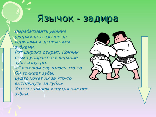 Язычок - задира Вырабатывать умение удерживать язычок за верхними и за нижними зубками. Рот широко открыт. Кончик языка упирается в верхние зубы изнутри. «С язычком случилось что-то Он толкает зубы, Будто хочет их за что-то вытолкнуть за губы» Затем толкаем изнутри нижние зубки.  Вырабатывать умение удерживать язычок за верхними и за нижними зубками. Рот широко открыт. Кончик языка упирается в верхние зубы изнутри. «С язычком случилось что-то Он толкает зубы, Будто хочет их за что-то вытолкнуть за губы» Затем толкаем изнутри нижние зубки.   