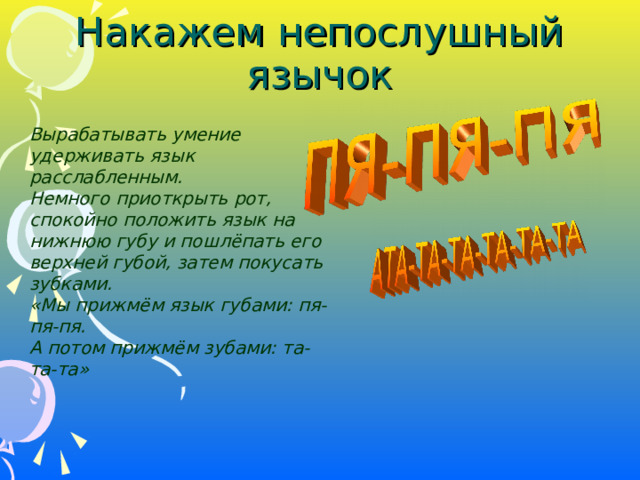 Накажем непослушный язычок Вырабатывать умение удерживать язык расслабленным. Немного приоткрыть рот, спокойно положить язык на нижнюю губу и пошлёпать его верхней губой, затем покусать зубками. «Мы прижмём язык губами: пя-пя-пя. А потом прижмём зубами: та-та-та»  Вырабатывать умение удерживать язык расслабленным. Немного приоткрыть рот, спокойно положить язык на нижнюю губу и пошлёпать его верхней губой, затем покусать зубками. «Мы прижмём язык губами: пя-пя-пя. А потом прижмём зубами: та-та-та»   