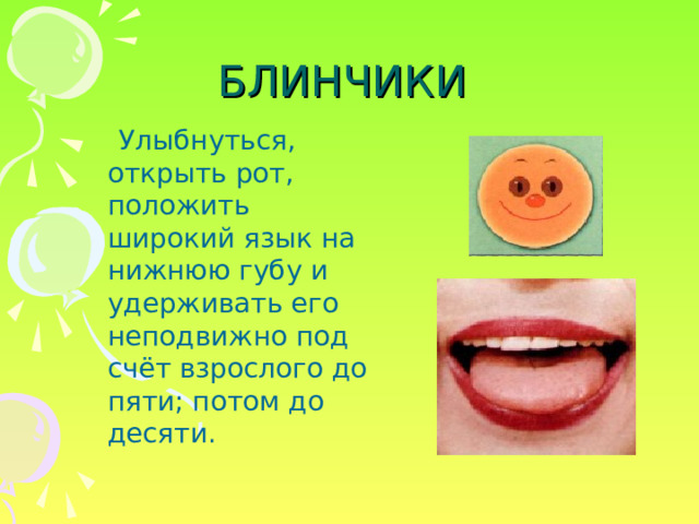 БЛИНЧИКИ  Улыбнуться, открыть рот, положить широкий язык на нижнюю губу и удерживать его неподвижно под счёт взрослого до пяти; потом до десяти. 