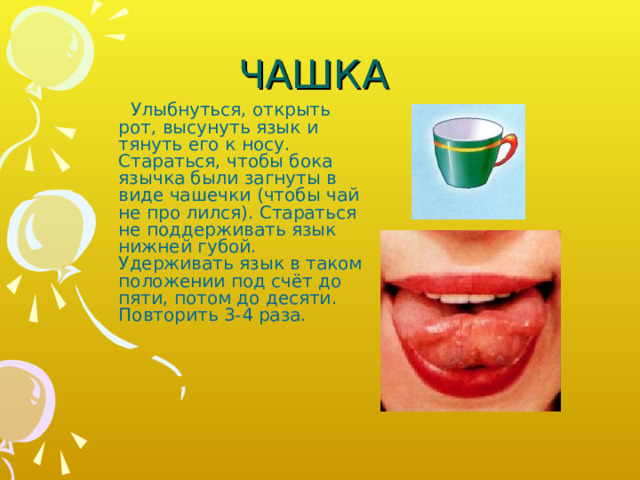 ЧАШКА  Улыбнуться, открыть рот, высунуть язык и тянуть его к носу. Стараться, чтобы бока язычка были загнуты в виде чашечки (чтобы чай не про­ лился). Стараться не поддерживать язык нижней губой. Удерживать язык в таком положении под счёт до пяти, потом до десяти. Повторить 3-4 раза. 