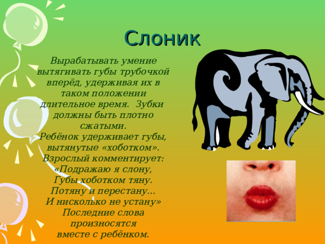 Слоник Вырабатывать умение вытягивать губы трубочкой вперёд, удерживая их в таком положении длительное время. Зубки должны быть плотно сжатыми. Ребёнок удерживает губы, вытянутые «хоботком». Взрослый комментирует: «Подражаю я слону, Губы хоботком тяну. Потяну и перестану… И нисколько не устану» Последние слова произносятся вместе с ребёнком.  Вырабатывать умение вытягивать губы трубочкой вперёд, удерживая их в таком положении длительное время. Зубки должны быть плотно сжатыми. Ребёнок удерживает губы, вытянутые «хоботком». Взрослый комментирует: «Подражаю я слону, Губы хоботком тяну. Потяну и перестану… И нисколько не устану» Последние слова произносятся вместе с ребёнком.   
