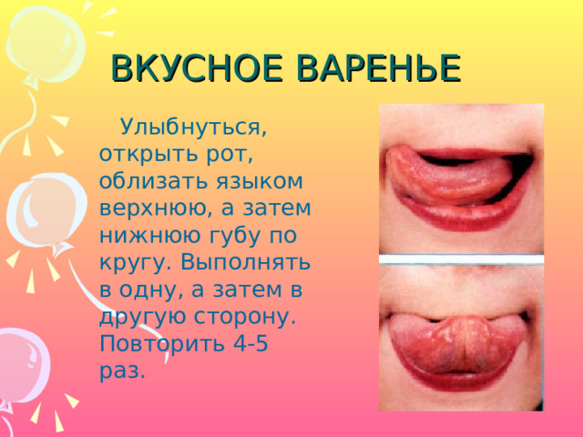 ВКУСНОЕ ВАРЕНЬЕ  Улыбнуться, открыть рот, облизать языком верхнюю, а затем нижнюю губу по кругу. Выполнять в одну, а затем в другую сторону. Повторить 4-5 раз. 