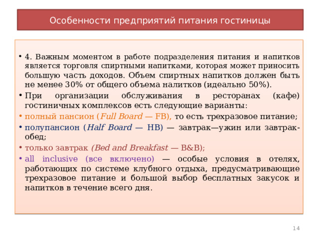 Особенности предприятий питания гостиницы 4. Важным моментом в работе подразделения питания и напитков является торговля спиртными напитками, которая может приносить большую часть доходов. Объем спиртных напитков дол­жен быть не менее 30% от общего объема налитков (идеально 50%). При организации обслуживания в ресторанах (кафе) гостиничных комплексов есть следующие варианты: полный пансион ( Full Board — FB), то есть трехразовое питание; полупансион ( Half Board — НВ) — завтрак—ужин или завтрак- обед; только завтрак (Bed and Breakfast — В&В); all inclusive (все включено) — особые условия в отелях, работающих по системе клубного отдыха, предусматривающие трехразовое питание и большой выбор бесплатных закусок и напитков в течение всего дня. 10 