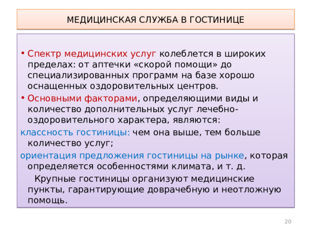 МЕДИЦИНСКАЯ СЛУЖБА В ГОСТИНИЦЕ Спектр медицинских услуг колеблется в широких пределах: от аптечки «скорой помощи» до специализированных программ на базе хорошо оснащенных оздоровительных центров. Основными факторами , определяющими виды и количество дополнительных услуг лечебно-оздоровительного характера, являются: классность гостиницы: чем она выше, тем больше количество услуг; ориентация предложения гостиницы на рынке , которая определяется особенностями климата, и т. д.  Крупные гостиницы организуют медицинские пункты, гарантирующие доврачебную и неотложную помощь. 10 