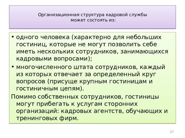  Организационная структура кадровой службы  может состоять из:   одного человека (характерно для небольших гостиниц, которые не могут позволить себе иметь нескольких сотрудников, занимающихся кадровыми вопросами); многочисленного штата сотрудников, каждый из которых отвечает за определенный круг вопросов (присуще крупным гостиницам и гостиничным цепям). Помимо собственных сотрудников, гостиницы могут прибегать к услугам сторонних организаций: кадровых агентств, обучающих и тренинговых фирм. 25 