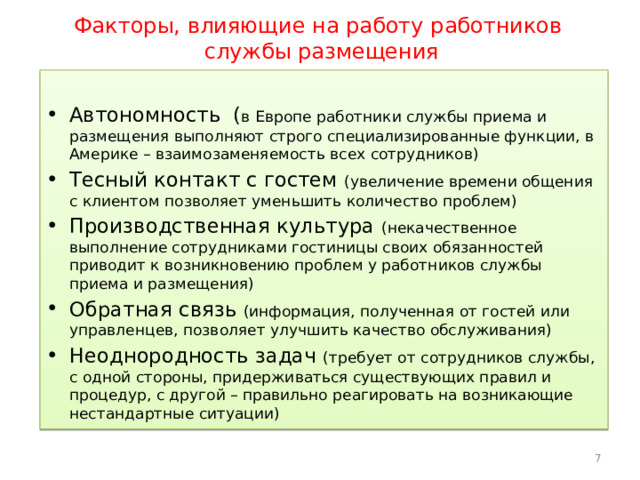 Факторы, влияющие на работу работников  службы размещения Автономность ( в Европе работники службы приема и размещения выполняют строго специализированные функции, в Америке – взаимозаменяемость всех сотрудников) Тесный контакт с гостем (увеличение времени общения с клиентом позволяет уменьшить количество проблем) Производственная культура (некачественное выполнение сотрудниками гостиницы своих обязанностей приводит к возникновению проблем у работников службы приема и размещения) Обратная связь (информация, полученная от гостей или управленцев, позволяет улучшить качество обслуживания) Неоднородность задач (требует от сотрудников службы, с одной стороны, придерживаться существующих правил и процедур, с другой – правильно реагировать на возникающие нестандартные ситуации) 5 