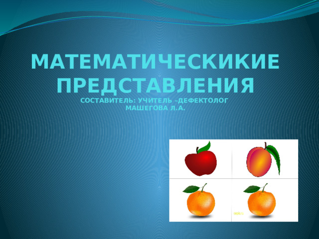 МАТЕМАТИЧЕСКИКИЕ ПРЕДСТАВЛЕНИЯ  СОСТАВИТЕЛЬ: УЧИТЕЛЬ –ДЕФЕКТОЛОГ  МАШЕГОВА Л.А. 