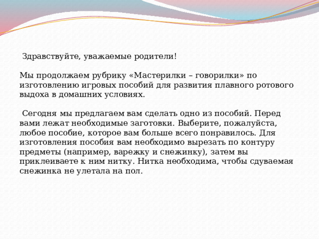  Здравствуйте, уважаемые родители! Мы продолжаем рубрику «Мастерилки – говорилки» по изготовлению игровых пособий для развития плавного ротового выдоха в домашних условиях.  Сегодня мы предлагаем вам сделать одно из пособий. Перед вами лежат необходимые заготовки. Выберите, пожалуйста, любое пособие, которое вам больше всего понравилось. Для изготовления пособия вам необходимо вырезать по контуру предметы (например, варежку и снежинку), затем вы приклеиваете к ним нитку. Нитка необходима, чтобы сдуваемая снежинка не улетала на пол. 