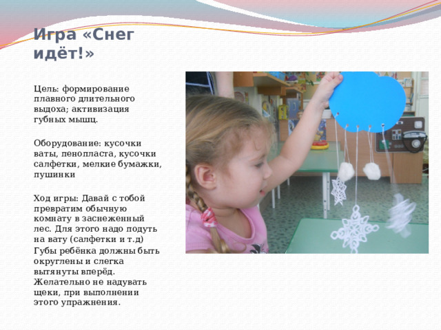 Игра «Снег идёт!»   Цель: формирование плавного длительного выдоха; активизация губных мышц. Оборудование: кусочки ваты, пенопласта, кусочки салфетки, мелкие бумажки, пушинки Ход игры: Давай с тобой превратим обычную комнату в заснеженный лес. Для этого надо подуть на вату (салфетки и т.д) Губы ребёнка должны быть округлены и слегка вытянуты вперёд. Желательно не надувать щеки, при выполнении этого упражнения. 