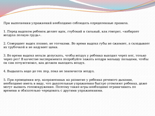 При выполнении упражнений необходимо соблюдать определенные правила. 1. Перед выдохом ребенок делает вдох, глубокий и сильный, как говорят, «набирает воздуха полную грудь». 2. Совершает выдох плавно, не толчками. Во время выдоха губы не сжимает, а складывает их трубочкой и не надувает щеки. 3. Во время выдоха нельзя допускать, чтобы воздух у ребенка выходил через нос, только через рот! В качестве эксперимента попробуйте зажать ноздри малышу пальцами, чтобы он сам почувствовал, как должен выходить воздух. 4. Выдыхать надо до тех пор, пока не закончится воздух. 5. При проведении игр, направленных на развитие у ребенка речевого дыхания, необходимо иметь в виду, что дыхательные упражнения быстро утомляют ребенка, даже могут вызвать головокружение. Поэтому такие игры необходимо ограничивать по времени и обязательно чередовать с другими упражнениями. 
