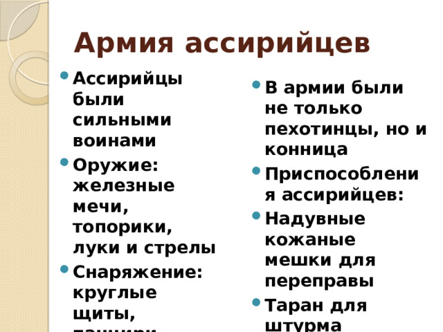 Армия ассирийцев Ассирийцы были сильными воинами Оружие: железные мечи, топорики, луки и стрелы Снаряжение: круглые щиты, панцири, остроконечные шлемы В армии были не только пехотинцы, но и конница Приспособления ассирийцев: Надувные кожаные мешки для переправы Таран для штурма городских стен 
